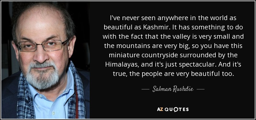 I've never seen anywhere in the world as beautiful as Kashmir. It has something to do with the fact that the valley is very small and the mountains are very big, so you have this miniature countryside surrounded by the Himalayas, and it's just spectacular. And it's true, the people are very beautiful too. - Salman Rushdie