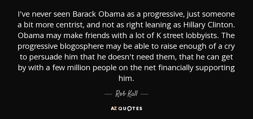 I've never seen Barack Obama as a progressive, just someone a bit more centrist, and not as right leaning as Hillary Clinton. Obama may make friends with a lot of K street lobbyists. The progressive blogosphere may be able to raise enough of a cry to persuade him that he doesn't need them, that he can get by with a few million people on the net financially supporting him. - Rob Kall