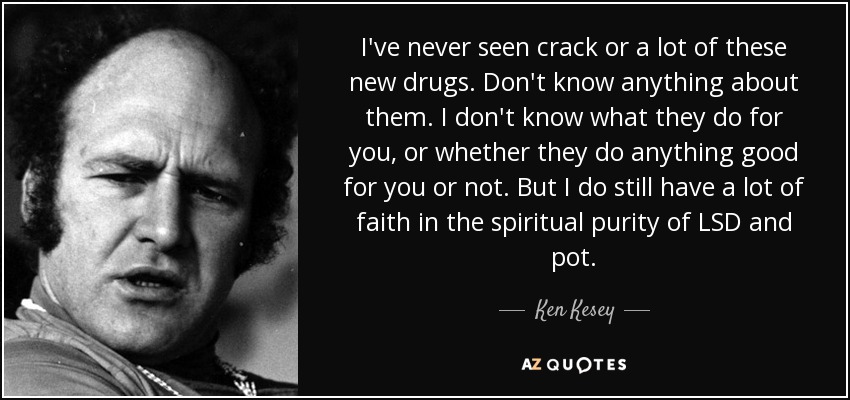 I've never seen crack or a lot of these new drugs. Don't know anything about them. I don't know what they do for you, or whether they do anything good for you or not. But I do still have a lot of faith in the spiritual purity of LSD and pot. - Ken Kesey
