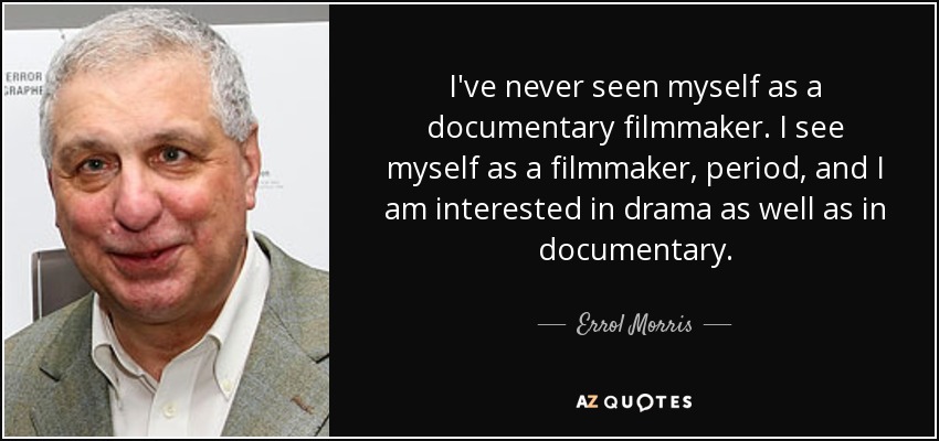 I've never seen myself as a documentary filmmaker. I see myself as a filmmaker, period, and I am interested in drama as well as in documentary. - Errol Morris