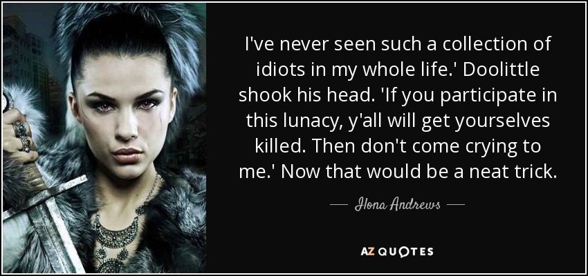 I've never seen such a collection of idiots in my whole life.' Doolittle shook his head. 'If you participate in this lunacy, y'all will get yourselves killed. Then don't come crying to me.' Now that would be a neat trick. - Ilona Andrews