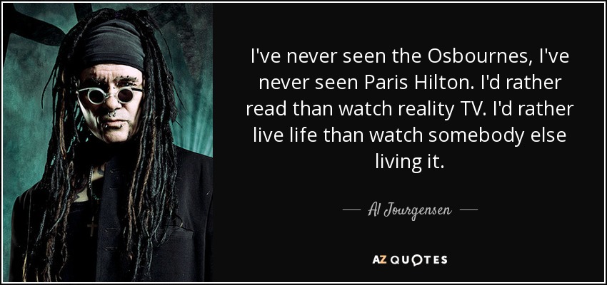 I've never seen the Osbournes, I've never seen Paris Hilton. I'd rather read than watch reality TV. I'd rather live life than watch somebody else living it. - Al Jourgensen