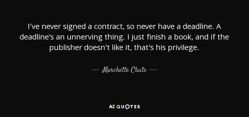 I've never signed a contract, so never have a deadline. A deadline's an unnerving thing. I just finish a book, and if the publisher doesn't like it, that's his privilege. - Marchette Chute