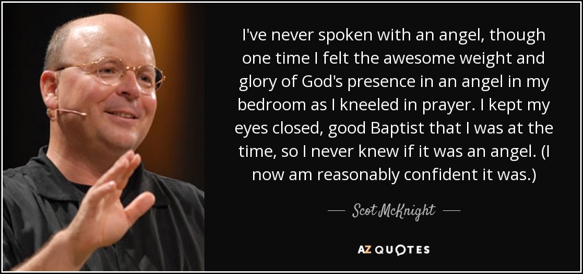 I've never spoken with an angel, though one time I felt the awesome weight and glory of God's presence in an angel in my bedroom as I kneeled in prayer. I kept my eyes closed, good Baptist that I was at the time, so I never knew if it was an angel. (I now am reasonably confident it was.) - Scot McKnight