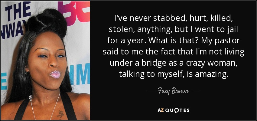 I've never stabbed, hurt, killed, stolen, anything, but I went to jail for a year. What is that? My pastor said to me the fact that I'm not living under a bridge as a crazy woman, talking to myself, is amazing. - Foxy Brown