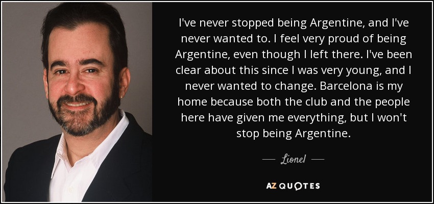 I've never stopped being Argentine, and I've never wanted to. I feel very proud of being Argentine, even though I left there. I've been clear about this since I was very young, and I never wanted to change. Barcelona is my home because both the club and the people here have given me everything, but I won't stop being Argentine. - Lionel