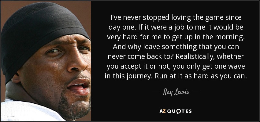 I've never stopped loving the game since day one. If it were a job to me it would be very hard for me to get up in the morning. And why leave something that you can never come back to? Realistically, whether you accept it or not, you only get one wave in this journey. Run at it as hard as you can. - Ray Lewis