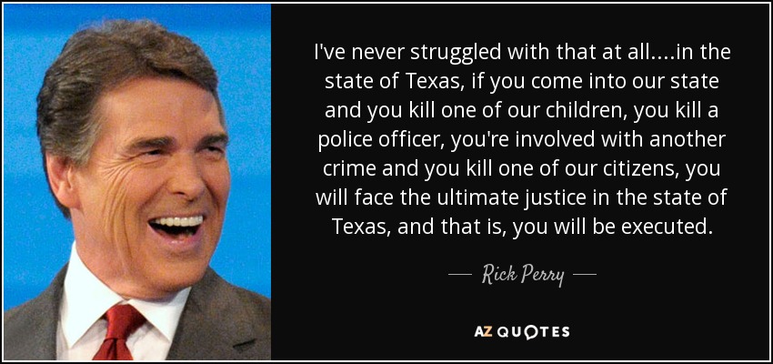 I've never struggled with that at all....in the state of Texas, if you come into our state and you kill one of our children, you kill a police officer, you're involved with another crime and you kill one of our citizens, you will face the ultimate justice in the state of Texas, and that is, you will be executed. - Rick Perry