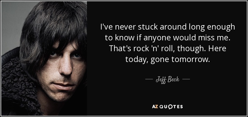 I've never stuck around long enough to know if anyone would miss me. That's rock 'n' roll, though. Here today, gone tomorrow. - Jeff Beck