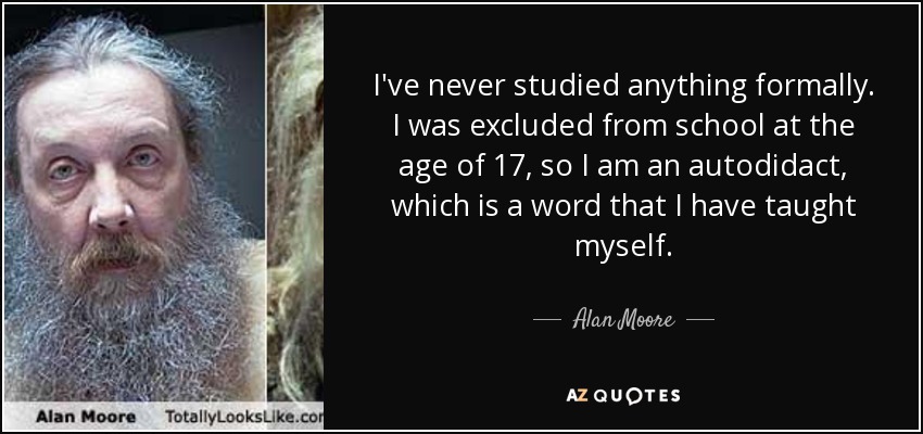 I've never studied anything formally. I was excluded from school at the age of 17, so I am an autodidact, which is a word that I have taught myself. - Alan Moore