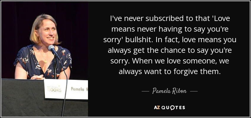 I've never subscribed to that 'Love means never having to say you're sorry' bullshit. In fact, love means you always get the chance to say you're sorry. When we love someone, we always want to forgive them. - Pamela Ribon
