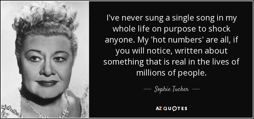 I've never sung a single song in my whole life on purpose to shock anyone. My 'hot numbers' are all, if you will notice, written about something that is real in the lives of millions of people. - Sophie Tucker