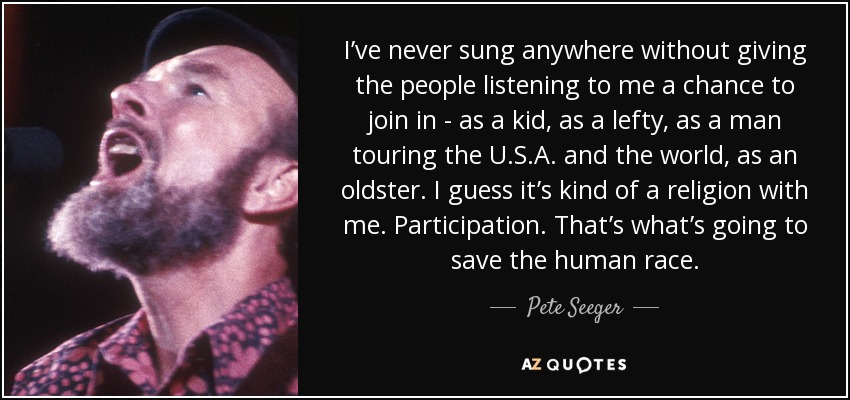 I’ve never sung anywhere without giving the people listening to me a chance to join in - as a kid, as a lefty, as a man touring the U.S.A. and the world, as an oldster. I guess it’s kind of a religion with me. Participation. That’s what’s going to save the human race. - Pete Seeger