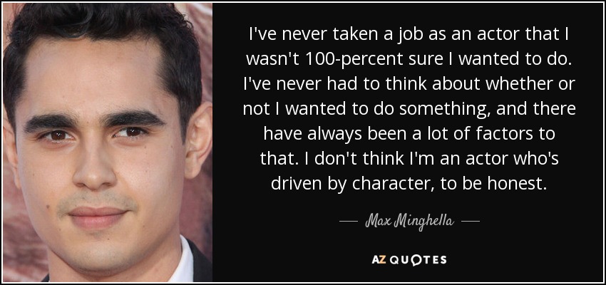 I've never taken a job as an actor that I wasn't 100-percent sure I wanted to do. I've never had to think about whether or not I wanted to do something, and there have always been a lot of factors to that. I don't think I'm an actor who's driven by character, to be honest. - Max Minghella