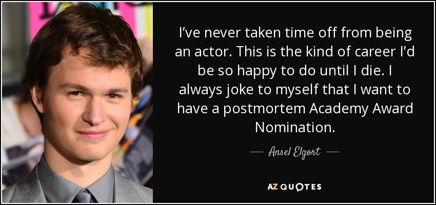 I’ve never taken time off from being an actor. This is the kind of career I’d be so happy to do until I die. I always joke to myself that I want to have a postmortem Academy Award Nomination. - Ansel Elgort
