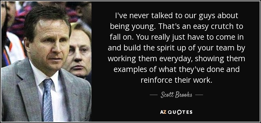 I've never talked to our guys about being young. That's an easy crutch to fall on. You really just have to come in and build the spirit up of your team by working them everyday, showing them examples of what they've done and reinforce their work. - Scott Brooks