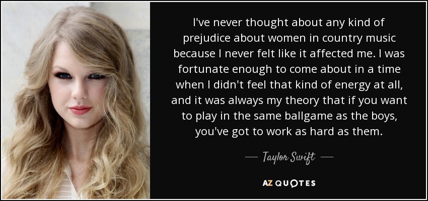 I've never thought about any kind of prejudice about women in country music because I never felt like it affected me. I was fortunate enough to come about in a time when I didn't feel that kind of energy at all, and it was always my theory that if you want to play in the same ballgame as the boys, you've got to work as hard as them. - Taylor Swift