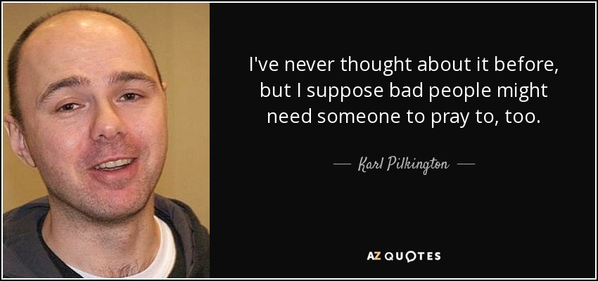 I've never thought about it before, but I suppose bad people might need someone to pray to, too. - Karl Pilkington