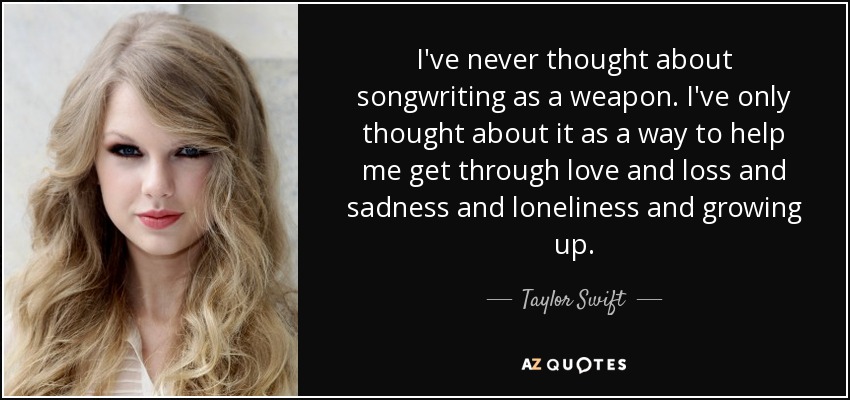 I've never thought about songwriting as a weapon. I've only thought about it as a way to help me get through love and loss and sadness and loneliness and growing up. - Taylor Swift