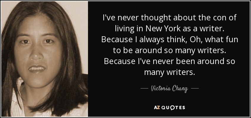 I've never thought about the con of living in New York as a writer. Because I always think, Oh, what fun to be around so many writers. Because I've never been around so many writers. - Victoria Chang