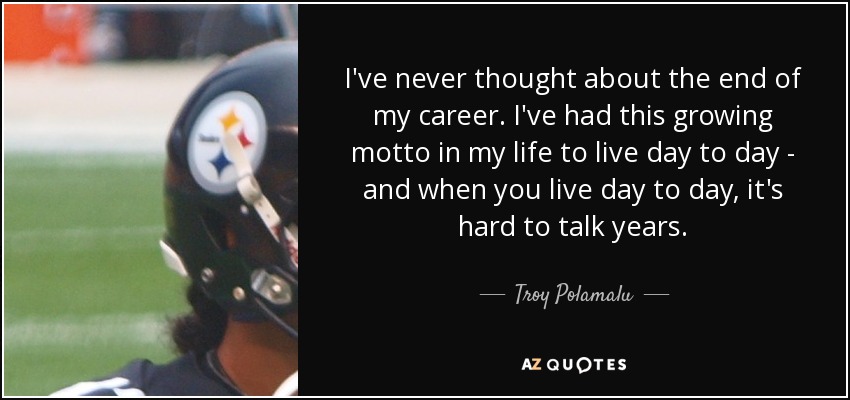 I've never thought about the end of my career. I've had this growing motto in my life to live day to day - and when you live day to day, it's hard to talk years. - Troy Polamalu