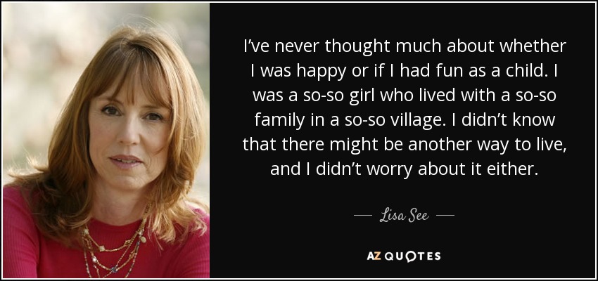 I’ve never thought much about whether I was happy or if I had fun as a child. I was a so-so girl who lived with a so-so family in a so-so village. I didn’t know that there might be another way to live, and I didn’t worry about it either. - Lisa See