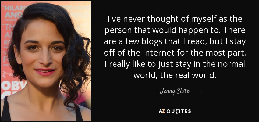 I've never thought of myself as the person that would happen to. There are a few blogs that I read, but I stay off of the Internet for the most part. I really like to just stay in the normal world, the real world. - Jenny Slate