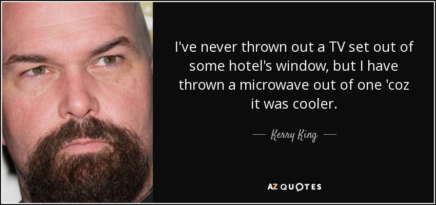 I've never thrown out a TV set out of some hotel's window, but I have thrown a microwave out of one 'coz it was cooler. - Kerry King