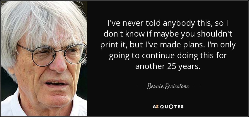 I've never told anybody this, so I don't know if maybe you shouldn't print it, but I've made plans. I'm only going to continue doing this for another 25 years. - Bernie Ecclestone