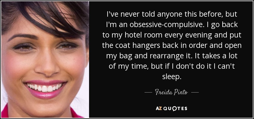 I've never told anyone this before, but I'm an obsessive-compulsive. I go back to my hotel room every evening and put the coat hangers back in order and open my bag and rearrange it. It takes a lot of my time, but if I don't do it I can't sleep. - Freida Pinto