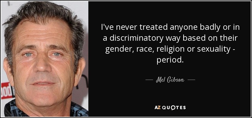 I've never treated anyone badly or in a discriminatory way based on their gender, race, religion or sexuality - period. - Mel Gibson