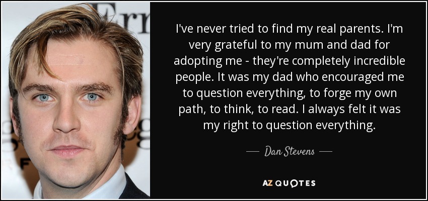 I've never tried to find my real parents. I'm very grateful to my mum and dad for adopting me - they're completely incredible people. It was my dad who encouraged me to question everything, to forge my own path, to think, to read. I always felt it was my right to question everything. - Dan Stevens