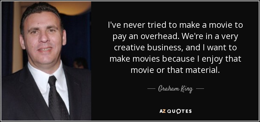I've never tried to make a movie to pay an overhead. We're in a very creative business, and I want to make movies because I enjoy that movie or that material. - Graham King
