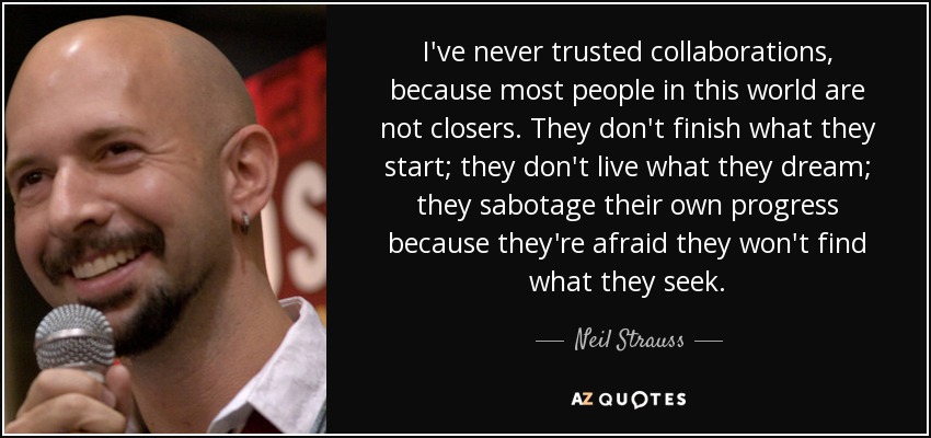 I've never trusted collaborations, because most people in this world are not closers. They don't finish what they start; they don't live what they dream; they sabotage their own progress because they're afraid they won't find what they seek. - Neil Strauss