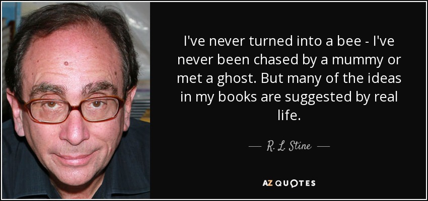 I've never turned into a bee - I've never been chased by a mummy or met a ghost. But many of the ideas in my books are suggested by real life. - R. L. Stine