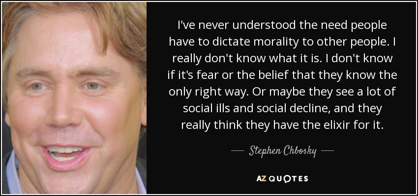 I've never understood the need people have to dictate morality to other people. I really don't know what it is. I don't know if it's fear or the belief that they know the only right way. Or maybe they see a lot of social ills and social decline, and they really think they have the elixir for it. - Stephen Chbosky