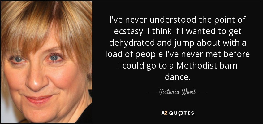 I've never understood the point of ecstasy. I think if I wanted to get dehydrated and jump about with a load of people I've never met before I could go to a Methodist barn dance. - Victoria Wood