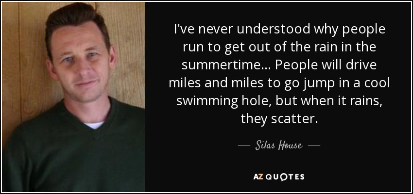 I've never understood why people run to get out of the rain in the summertime... People will drive miles and miles to go jump in a cool swimming hole, but when it rains, they scatter. - Silas House