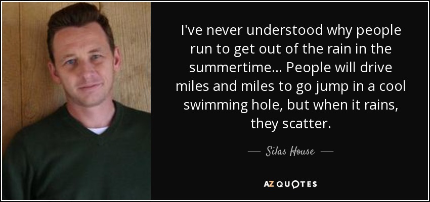 I've never understood why people run to get out of the rain in the summertime... People will drive miles and miles to go jump in a cool swimming hole, but when it rains, they scatter. - Silas House