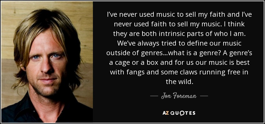 I’ve never used music to sell my faith and I’ve never used faith to sell my music. I think they are both intrinsic parts of who I am. We’ve always tried to define our music outside of genres…what is a genre? A genre’s a cage or a box and for us our music is best with fangs and some claws running free in the wild. - Jon Foreman