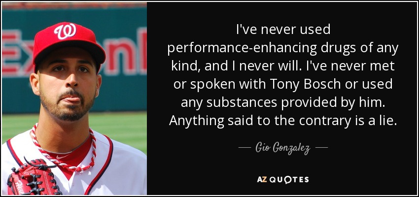 I've never used performance-enhancing drugs of any kind, and I never will. I've never met or spoken with Tony Bosch or used any substances provided by him. Anything said to the contrary is a lie. - Gio Gonzalez
