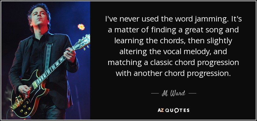 I've never used the word jamming. It's a matter of finding a great song and learning the chords, then slightly altering the vocal melody, and matching a classic chord progression with another chord progression. - M. Ward