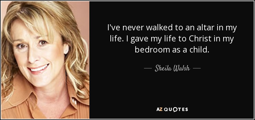 I've never walked to an altar in my life. I gave my life to Christ in my bedroom as a child. - Sheila Walsh