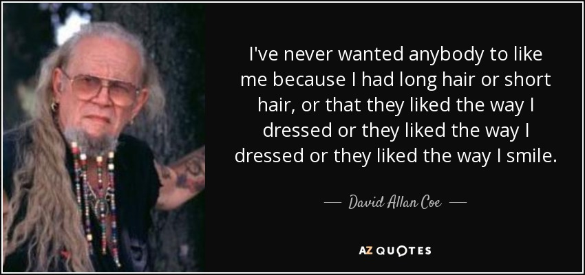 I've never wanted anybody to like me because I had long hair or short hair, or that they liked the way I dressed or they liked the way I dressed or they liked the way I smile. - David Allan Coe