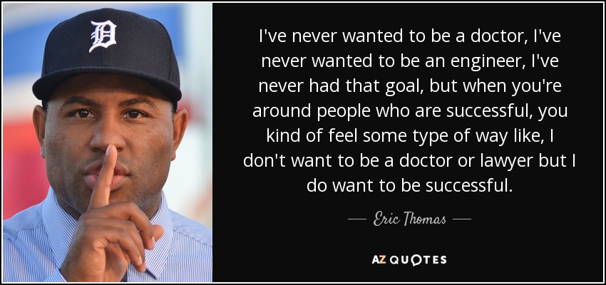 I've never wanted to be a doctor, I've never wanted to be an engineer, I've never had that goal, but when you're around people who are successful, you kind of feel some type of way like, I don't want to be a doctor or lawyer but I do want to be successful. - Eric Thomas