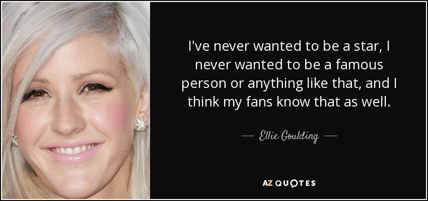 I've never wanted to be a star, I never wanted to be a famous person or anything like that, and I think my fans know that as well. - Ellie Goulding