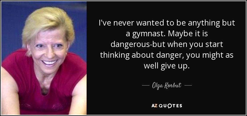 I've never wanted to be anything but a gymnast. Maybe it is dangerous-but when you start thinking about danger, you might as well give up. - Olga Korbut
