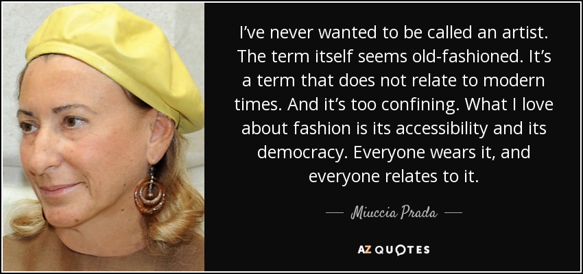 I’ve never wanted to be called an artist. The term itself seems old-fashioned. It’s a term that does not relate to modern times. And it’s too confining. What I love about fashion is its accessibility and its democracy. Everyone wears it, and everyone relates to it. - Miuccia Prada