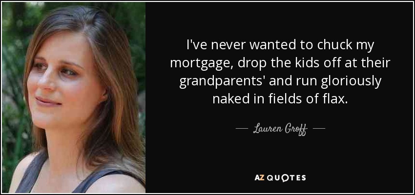 I've never wanted to chuck my mortgage, drop the kids off at their grandparents' and run gloriously naked in fields of flax. - Lauren Groff