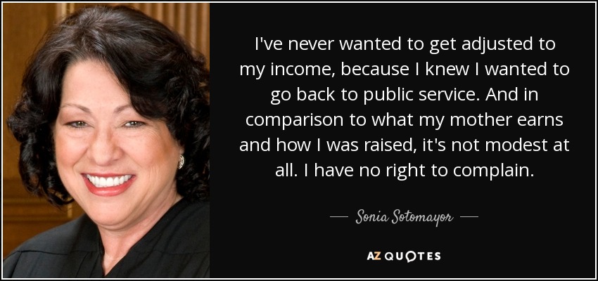 I've never wanted to get adjusted to my income, because I knew I wanted to go back to public service. And in comparison to what my mother earns and how I was raised, it's not modest at all. I have no right to complain. - Sonia Sotomayor